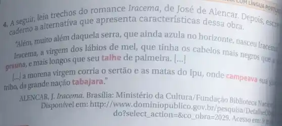 4. A seguir, leia trechos do romance Iracema, de José de Alencar. Depois escrev
ademo a alternativa que apresenta características dessa obra.
"Além, muito além daquela serra, que ainda azula no horizonte, nasceu Iracema.
Iracema, a virgem dos lábios de mel que tinha os cabelos mais negros que a
grauna, e mais longos que seu talhe de palmeira. [...]
[ldots ]
a morena virgem corria o sertão e as matas do Ipu onde campeava suagu
tribo, da grande nação tabajara."
ALENCAR, J. Iracema.Brasilia: Ministério da Cultura/Fundação Biblioteca Nacion
Disponivel em: http://www .dominiopublico.gov br/pesquisa/DetalheOb
do? selectaction=8cooorra=2029
Acesso em:9 ma