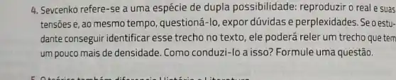 4. Sevcenko refere-se a uma espécie de dupla possibilidade: reproduzir o real e suas
tensoes e, ao mesmo tempo, questioná-lo , expor dúvidas e perplexidades. Se oestu-
dante conseguir identificar esse trecho no texto , ele poderá reler um trecho que tem
um pouco mais de densidade. Como conduzi -lo a isso? Formule uma questão.