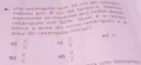 4. Um retangulo tem 15 largut
at
to por 8 cm de dos lados desse
tar as
novo retangung a Angulo e a ngulo em 50% 
area do retangule inicial?
a) (4)/(9)
c) (2)/(9)
e) 4.
(9)/(4)
d) (9)/(2)