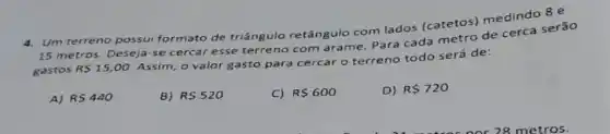 4. Um terreno possui formato de triângulo retângulo com lados (catetos) medindo 8e
15 metros. Deseja-se cercar esse terreno com arame. Para cada metro de cerca serão
gastos R 15,00
Assim, o valor gasto para cercar o terreno todo será de:
A) RS440
B) R 520
C) R 600
D) R 720