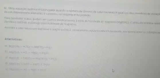 4) Uma equação quimica é balanceada quando o numero de atomos de cada elemento é igual nos dois membros da equaça
de um determinado elemento é o mesmo no reagente e no produto.
Para combater a aza podem ser usados medicam ntos a base de hidroxido de magnésio
[Mg(OH)_(2)] Oalivio do sintoma resul cloridrico (HCl) do estômago pelo hidrôxido de magnésio.
Assinale a alternativa que expresse a reação quimica, corretamente equacionada e balanceada, que ocorre entre as substancias
Alternativas:
a) Mg(OH)_(2)+HClO_(2)arrow MgClO_(2)+H_(2)O
b)
Mg(OH)_(2)+HClarrow MgCl_(2)+3H_(2)O
c) Mg(OH)_(2)+2HClO_(3)arrow Mg(ClO_(3))_(2)+2H_(2)O
d) Mg(OH)_(2)+2HCl-MgCl_(2)+2H_(2)O
e) Mg(OH)_(2)+HClarrow MgCl+2H_(2)O