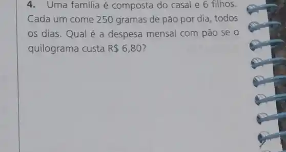 4. Uma familia é composta do casal e 6 filhos.
Cada um come 250 gramas de pão por dia, todos
os dias.Qual é a despesa mensal com pão se o
quilograma custa R 6,80 ?