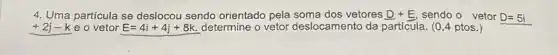 4. Uma particula se deslocou sendo orientado pela vetores D+E sendo o vetor D=5i
+2j-k e o vetor E=4i+4j+8k. determine o vetor deslocamento da particula. (0 ,4 ptos.)