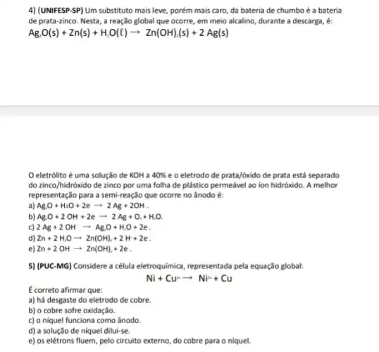 4) (UNIFESP-SP) Um substituto mais leve, porém mais caro da bateria de chumbo é a bateria
de prata-zinco. Nesta , a reação global que ocorre, em meio alcalino durante a descarga, é:
Ag_(2)O(s)+Zn(s)+H_(2)O(l)arrow Zn(OH)_(A)(s)+2Ag(s)
eletrólito é uma solução de KOH a 40%  e o eletrodo de prata/óxido de prata está separado
do zinco/hidróxido de zinco por uma folha de plástico permeável ao ion hidróxido. A melhor
representação para a semi reação que ocorre no ânodo é:
a) Ag.O+H_(2)O+2earrow 2Ag+2OH __
b) AgO+2OH+2earrow 2Ag+O_(1)+H_(2)O
c) 2Ag+2OH^-arrow Ag_(2)O+H_(2)O+2e
d) Zn+2H_(2)Oarrow Zn(OH)_(2)+2H+2e
e) Zn+2OHarrow Zn(OH)_(2)+2e
5) (PUC-MG) Considere a célula eletroquímic, representada pela equação global:
Ni+Cu^2arrow Ni^2++Cu
E correto afirmar que:
a) há desgaste do eletrodo de cobre.
b) o cobre sofre oxidação.
c) o níquel funciona como ânodo.
d) a solução de níquel dilui-se.
e) os elétrons fluem, pelo circuito externo, do cobre para o níquel.