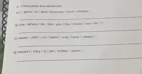 4. Unscremble the sentences:
a) 1/ gone /to / Belo Horizonte / have/already /
__
b) live / where /do / like /you / the /house / you /do 1?
__
c) never/John /Liz / eaten /and/have/vatapa /.
__
d) haven't / they / a / yet/ written /poem!
__