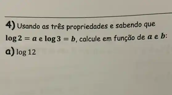 4) Usando as três propriedades e sabendo que
log2=a e log3=b calcule em função de a e b:
a) log12