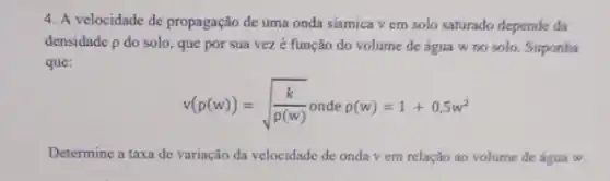 4. A velocidade de propagação de uma onda sismica v em solo saturado depende da
densidade p do solo , que por sua vez é função do volume de água w no solo. Suponha
que:
v(rho (w))=sqrt ((k)/(rho (w))) onde rho (w)=1+0,5w^2
Determine a taxa de variação da velocidade de onda v em relação ao volume de água w.