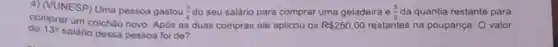 4) (VUNESP) Uma pessoa gastou (3)/(4) do seu salário para comprar uma geladeira e (3)/(5) da quantia restante para
do 13^circ 
salário dessa pessoa foi de?
comprar um colchǎo novo Após as duas compras ele aplicou os R 250,00 restantes na poupança. O valor