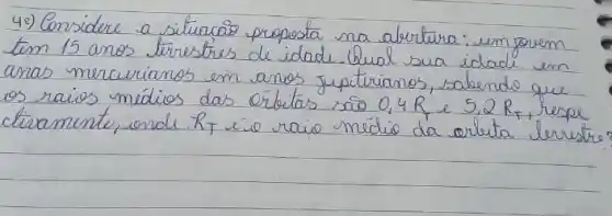 40) Considere a situacão proposta na abertura: um jorem tem 15 anos tirrestres de idade. Qual sua idade em anas mercurianos em anos juptrianos, sabendo que os raios médios das ólutas são 0,4 R_(mathrm(e)) e 5.2 R_(mathrm(r)) , respe ctiramente, onde. R_(T) eio raio médio da orlita lerrest