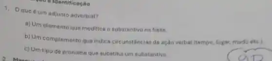 40 oldentificação
1. Oque 6 um edjunto adverbial?
a) Um elemento que modifice o substantivo ne frase.
b) Um complemento que indica circunstâncias da ação verbal (tempo lugar, modo eto.).
c) Um tipo de pronome que substitui um substantivo.