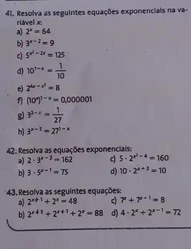 41. Resolva as seguintes equaçōes exponenciais na và-
riável x:
a) 2^x=64
b) 3^x-2=9
c) 5^x^(2-2x)=125
d) 10^1-x=(1)/(10)
e) 2^4x-x^(2)=8
f) (10^x)^1-x=0,000001
g) 3^2-x=(1)/(27)
h) 3^x-5=27^1-x
42. Resolva as equações exponenciais:
i) 2cdot 3^x-2=162
c) 5cdot 2^x^(2-4)=160
b) 3cdot 5^x-1=75
d) 10cdot 2^x+3=10
43 . Resolva as seguintes equaçōes:
2^x+1+2^x=48
c) 7^x+7^x-1=8
b) 2^x+3+2^x+1+2^x=88
d) 4cdot 2^x+2^x-1=72