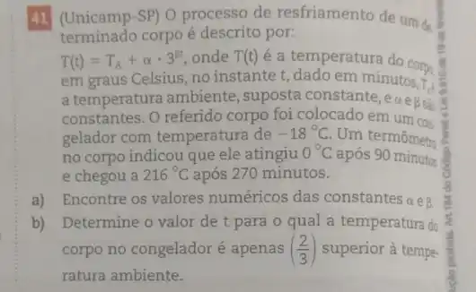 41 (Unicamp-SP) O processo de resfriamento de um de.
terminado corpo é descrito por:
T(t)=T_(A)+alpha cdot 3^beta t onde T(t)
é a temperatura do corpo
em graus Celsius, no instante t, dado em minutos:
a temperatura ambiente ,suposta constante, eas
T_(1)
constantes. O referido corpo foi colocado em um con
gelador com temperatura de -18^circ C Um termômetra
no corpo indicou que ele atingiu 0^circ C após 90 minutos
e chegou a 216^circ C após 270 minutos.
a) Encontre os valores numéricos das constantes a e beta .
b) Determine o valor de t para o qual a temperatura do
corpo no congelador é apenas ((2)/(3)) superior à tempe-
ratura ambiente.