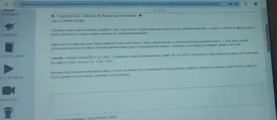 41.15.23
Questão 4/5-Gestão de Recursos Humanos
Laa o exemplo a seguir
A Spotity é uma empresa jovem e dinlmica kesta musta coesa para ver o que reaments do imporescia de
forma acekerada, a equpe tambern precisou se expand rapidamente
Diante dos desatos que uma rapida expansio representa para a cutura organizacional a companhia fer uma pesquisa intema Apara
dkmocraticamente os 5 vakres centras que deveriam reger o
FONTE TRANSFORMACXO CULTURA Exemplo de cultura organizacional Spotify 26Fev 2019
de-cultura-spolifyl. Acessi em 1 Jan 2021
Baseado nos contedos estudados sobre os nivets de andise do Comportamento Organizasional anatse o exemplo e respendar Aqual niver
CO o exemplo laz releréncan? Justifique a sual resposta
square