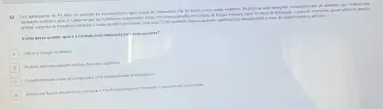 42 Um adolescente de 16 anos foi admitido no pronto-socorro apos queda de motocicleta. Ele foi lúcido e com sinais negativos. Realizou-se uma tomografia computadorizada do abdómen, que mostrou uma
laceração espiénica grau II Optou-se por um tratamento conservador inicial com montorament em unidade de terapia intensiva. Apos 24 horas de internação, o paciente apresentou queda súbita na pressJo
arterial, aumento da frequência cardiaca e sinais de alerta pentoneal. Uma nova TC de abdomen mostrou aumento significativo do hemopentonio e sinais de ruptura esplènica adicional.
Diante desse quadro, qual é a conduta mais adequada part esse paciente?
A Indicar a cirurgia de Warren
B
Realizar uma embolização seletva da artéria esplènica
C
Transferència para sala de cirurgia para uma esplenectomia de emergéncia
D
Administrar fluidos intravenosos e realizar a transfusão sanguinea mantendo o paciente sob observação