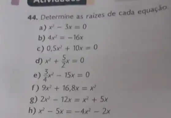 44 Determine as raizes de cada equação.
a) x^2-3x=0
b) 4x^2=-16x
c) 0,5x^2+10x=0
x^2+(5)/(2)x=0
e) (3)/(4)x^2-15x=0
f) 9x^2+16,8x=x^2
g) 2x^2-12x=x^2+5x
h) x^2-5x=-4x^2-2x