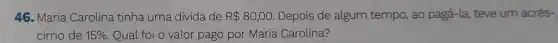 46. Maria Carolina tinha uma divida de R 80,00. Depois de algum tempo, ao pagá-la teve um acrés-
cimo de 15%  Qual foi o valor pago por Maria Carolina?