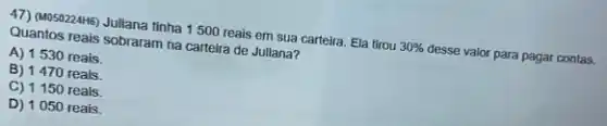 47) Mo502246) Juliana tinha 1500 reais em sua carteira. Ela tirou
30% 
desse valor para pagar contas.
Quantos reais sobraram na carteira de Juliana?
A) 1530 reais.
B) 1470 reais.
C) 1150 reais.
D) 1050 reais.