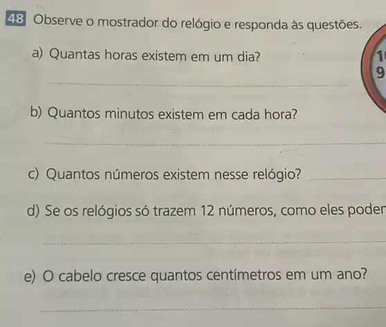 48 Observe o mostrador do relógio e responda às questōes.
a) Quantas horas existem em um dia?
__
b) Quantos minutos existem em cada hora?
__
c) Quantos números existem nesse relógio? __
d) Se os relógios só trazem 12 números, como eles poder
__
e) 0 cabelo cresce quantos centímetros em um ano?
__