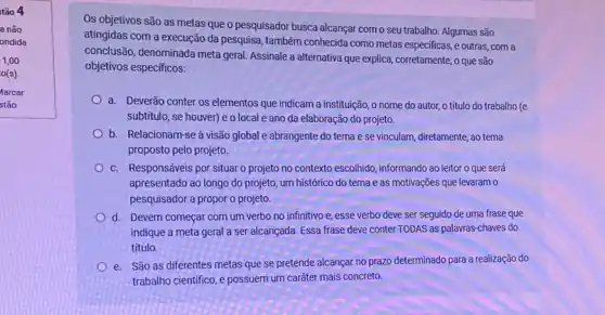 tão 4
a não
ondida
1,00
o(s)
Os objetivos são as metas que o pesquisador busca alcançar como seu trabalho. Algumas são
atingidas com a execução da pesquisa, também conhecida como metas especificas, e outras, com a
conclusão, denominada meta geral Assinale a alternativa que explica, corretamente, o que são
objetivos especificos:
a. Deverão conter os elementos que indicam a instituição, o nome do autor, o titulo do trabalho (e
subtitulo, se houver) e o local e ano da elaboração do projeto.
b. Relacionam-se à visão global e abrangente do tema ese vinculam, diretamente, ao tema
proposto pelo projeto.
c. Responsáveis por situar o projeto no contexto escolhido, informando ao leitor o que será
apresentado ao longo do projeto, um histórico do tema e as motivações que levaram o
pesquisador a propor o projeto.
d. Devem começar com um verbo no infinitivo e, esse verbo deve ser seguido de uma frase que
indique a meta geral a ser alcançada. Essa frase deve conter TODAS as palavras-chaves do
título.
e. São as diferentes metas que se pretende alcançar no prazo determinado para a realização do
trabalho cientifico, e possuem um caráter mais concreto.