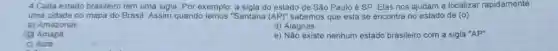 4.Cada estado brasileiro tem uma sigla. Por exemplo: a sigla do estado de São Paulo é SP. Elas nos ajudam a localizar rapidamente
uma cidade no mapa do Brasil. Assim quando lemos "Santana (AP)'' sabemos que esta se encontra no estado de (0)
a) Amazonas
d) Alagoas
(1) Amapá
e) Não existe nenhum estado brasileiro com a sigla ''AP''
c) Acre