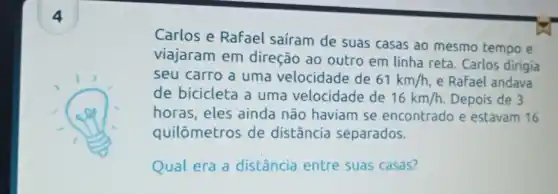 4
Carlos e Rafael saíram de suas casas ao mesmo tempo e
viajaram em direção ao outro em linha reta. Carlos dirigia
seu carro a uma velocidade de 61km/h e Rafael andava
de bicicleta a uma velocidade de 16km/h. Depois de 3
horas, eles ainda não haviam se encontrado e estavam 16
quilômetros de distância separados.
Qual era a distância entre suas casas?