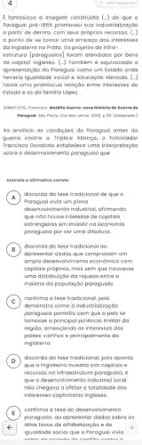 4
E fantasiosa a imagem construida (-) de que o
Paraguai pré-1855 promoveu sua industrialização
a partir de dentro com seus próprios recursos, (-)
a ponto de se tornar uma ameaça aos interesses
da Inglaterra no Prata Os projetos de infra-
estrutura [paraguaios] foram atendidos por bens
de capital ingleses. (-) Também é equivocada a
apresentação do Paraguai como um Estado onde
haveria igualdade social e educação elevada. (...)
havia uma promiscua relação entre interesses do
Estado e os da familia López.
DORATIOTO, Francisco, Maldito Querra nova história da Guerra do
Paraguai. Sáo Paulo: Cia das Letras, 2002, p.30 (Adaptado.)
Ao analisar as condições do Paraguai antes da
guerra contra a Tríplice Aliança, o historiador
Francisco Doratioto estabelece uma interpretação
sobre o desenvolvimento paraguaio que
Assinale a alimativa correta
A
Paraguai vivia um pleno
A
discorda da tese tradicional de que o
desenvolvimento industrial, afirmando
que não houve interesse de capitais
estrangeiros em investir na economia
paraguaia por ser uma ditadura.
B
discorda da tese tradicional ao
apresentar dados que comprovam um
amplo desenvolvimento econômico com
capitais próprios, mas sem que houvesse
uma distribuição da riqueza entre a
maioria da população paraguaia
C
confirma a tese tradicional , pois
C
demonstra como a industrialização
paraguaia permitiu com que o país se
tornasse a principal potência militar da
regiáo, ameaçando os interesses dos
países vizinhos e principalmente da
Inglaterra.
D ) discorda da tese tradicional pois aponta
que a Inglaterra investia sim capitais e
recursos na infraestrutura paraguaia e
que o desenvolvimento industrial local
nào chegava a afetar a totalidade dos
E
paraguaio, ao apresentar dados sobre as
confirma a tese do desenvolvimento
altas taxas de alfabetizaçãi o e de
F
igualdade social que o Paraguai vivia
antan da anlanda da Manflita antra A
(C) Sem resposta