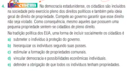 4.	enemi Na democracia estadunidense os cidadãos são incluidos
na sociedade pelo exercicio pleno dos direitos politicos e também pela ideia
geral de direito de propriedade. Compete ao governo garantir que esse direito
não seja violado. Como consequência, mesmo aqueles que possuem uma
pequena propriedade sentem-se cidadãos de pleno direito.
Na tradição politica dos EUA, uma forma de incluir socialmente os cidadãos
a) submeter o individuo a proteção do governo.
b) hierarquizar os individuos segundo suas posses.
c) estimular a formação de propriedades comunais.
d) vincular democracia e possibilidades econômicas individuals
e) defender a obrigação de que todos os individuos tenham propriedades.