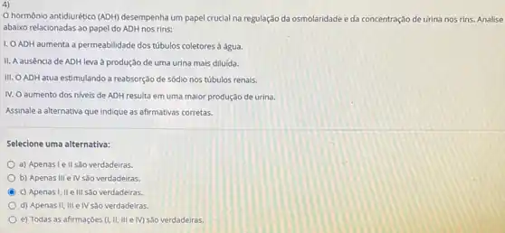 4)
hormônio antidiurético (ADH)desempenha um papel crucial na regulação da osmolaridade e da concentração ntração de urina nos rins Analise
abaixo relacionadas ao papel do ADH nos rins:
I, O ADH aumenta a permeabilidade dos túbulos coletores à água.
II. A ausência de ADH leva à produção de uma urina mais diluída.
III. O ADH atua estimulando a reabsorção de sódio nos túbulos renais.
IV. O aumento dos niveis de ADH resulta em uma maior produção de urina.
Assinale a alternativa que indique as afirmativas corretas.
Selecione uma alternativa:
a) Apenasi e II são verdadeiras.
b) Apenas III e IV são verdadeiras.
C c) Apenasi, IIe III são verdadeiras.
d) Apenas II, III e IV são verdadeiras.
e) Todas as afirmaçōes (I, II, III e M) São verdadeiras.