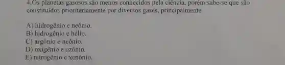 4.Os planetas gasosos são menos conhecidos pela ciência, porém sabe -se que são
constituídos prioritariamente por diversos gases principalmente
A) hidrogênio e neônio.
B) hidrogênio e hélio.
C) argônio e neônio.
D) oxigênio e ozônio.
E) nitrogênio e xenônio.