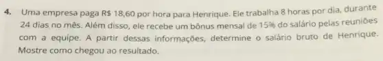 4.Uma empresa paga R 18,60 por hora para Henrique. Ele trabalha 8 horas por dia, durante
24 dias no mês Além disso, ele recebe um bônus mensal de 15%  do salário pelas reuniōes
com a equipe. A partir dessas informações determine o salário bruto de Henrique.
Mostre como chegou ao resultado.