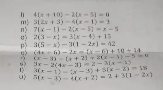 4(x+10)-2(x-5)=0
m 3(2x+3)-4(x-1)=3
n) 7(x-1)-2(x-5)=x-5
2(3-x)=3(x-4)+15
p) 3(5-x)-3(1-2x)=42
q) (4x+6)-2x=(x-6)+10+14
r)
s)
t)
(x+3)-(x+2)+2(x-1)-5=0 (x-3)-(x+2)+2(x-1) 3(x-1)-(x-3)+5(x-2)=18 5(x-3)-4(x+2)=2+3(1-2x)
u)