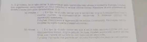 5- 0 cesso de divisão celular é responsável pela reprodução das células e apresenta diversas fu funçōes
nos organismos mos, como originar e renovar células mortas. Relacione os dois processos de
divisão celular com suas caracteristicas: (1,0)
(a) meiose 
() Eo tipo de divisão celular que a célula-máe, origina 2 células-filhas com
mesmo número de cromossomos da célula-mǎe	realizada quando ha
reprodução assexuada.
Funcōes Crescimento e reg de tecidos Cicatrização:Renovação celular
Divisões do zigoto durante o desenvolvimento.
(b) mitose () É o tipo de divisão celular em que a célula la mãe diploide (2n), com
cromossomos duplos origina através de duas divisões sucessivas quatro células
filhas com metade c do número de cromossomos da célula mãe.
Funcōes: Formação dos gametas em animais; Formação dos esporos nos vegetais