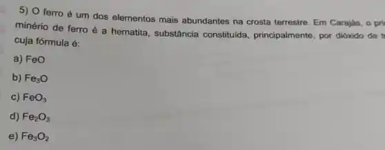 5) 0 ferro é um dos elementos mais abundantes na crosta terrestre Em Carajás, o pri
minério de ferro é a hematita , substância constituída , principalmente, por dióxido de tr
cuja fórmula é:
a) FeO
b) Fe_(3)O
c) FeO_(3)
d) Fe_(2)O_(3)
e) Fe_(3)O_(2)