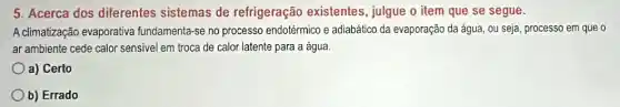 5. Acerca dos diferentes sistemas de refrigeração existentes , julgue o item que se segue.
A climatização evaporativa fundamenta-se no processo endotérmico e adiabático da evaporação da água, ou seja, processo em que o
ar ambiente cede calor sensivel em troca de calor latente para a água.
a) Certo
b) Errado