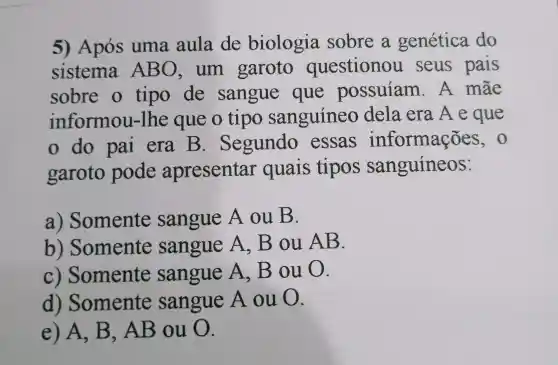 5) Após uma aula de biologia sobre a genética do
sistema ABO . um garoto questionou seus pais
sobre o tipo de sangue que possuíam . A mãe
informou -lhe que o tipo sanguineo dela era Aeque
do pai era B . Segundo essas informações, o
garoto pode apresentar quais tipos sanguíneos:
a) Somente sangue A ou B.
b)Somente sangue A,B ou AB.
c) Somente sangue A.Bou 0.
d)Somente sangue A ou O.
e) A. B . AB ou 0.