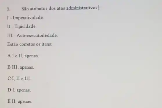 5. São atributos dos atos administrativos:
I - Imperatividade.
II - Tipicidade.
III ecutoriedade.
Estão corretos os itens:
II , apenas.
B III, apenas.
C I, II e III.
D I, apenas.
E II, apenas.