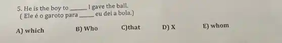 5. He is the boy to __ I gave the ball.
(Ele é o garoto para __ eu dei a bola.)
A) which
B) Who
C)that
D) X
E) whom