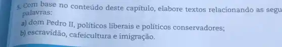 5. Com base no conteúdo deste capítulo, elabore textos relacionando as segu
palavras:
a) dom Pedro II políticos liberais e políticos conservadores;
b) escravidão cafeicultura e imigração.