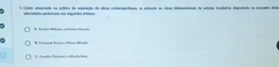 5. Como observado na prática de exposição de obras contemporaneax, as pinturas ou obras bidimensionals de artistas brasileiros disponveis no armarém deste
laboratdrio pertencem aos seguintes artistas:
A. Beatric Milhares e Adrlana Varejlio.
B. Femando Botero e Marta Minujin.
C. Candide Portinarl e Alfredo Volpl