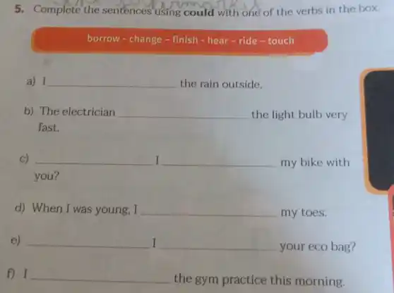 5. Complete the sentences using could with one of the verbs in the box.
borrow - change -finish - hear-ride -touch
a) I __ the rain outside.
b) The electrician __ the light bulb very
fast.
C) __ I __ my bike with
you?
d) When I was young, I __ my toes.
e) __ I __ your eco bag?
f) I __
the gym practice this morning.