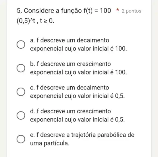 5. Considere a função f(t)=100
(0,5)^wedge t,tgeqslant 0
a. f descreve um decaimento
exponencial cujo valor inicial é 100.
b. f descreve um crescimento
exponencial cujo valor inicial é 100.
c. f descreve um decaimento
exponencial cujo valor inicial é 0,5.
d. f descreve um crescimento
exponencial cujo valor inicial é 0,5.
e. f descreve a trajetória parabólica de
2 pontos