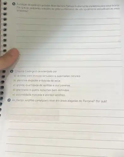 (5) A criação de gado em grandes fazendas nos Pampas é altamente predatória para esse bioma.
Por que as pequenas criaçōes de gado no Pantanal não são igualmente prejudiciais ao meio
ambiente?
__
(6) bioma Caatinga é caracterizado por
a) árvores com troncos tortuosos e queimadas naturais.
b) planícies alagadas e épocas de seca.
c) grande quantidade de epifitas e rios perenes.
d) gramíneas e quatro estações bem definidas.
e) sazonalidade marcada e plantas xerófilas.
(7) As plantas xerófilas conseguem viver em áreas alagadas do Pantanal? Por quê?
__