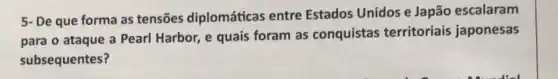 5- De que forma as tensões diplomáticas entre Estados Unidos e Japão escalaram
para o ataque a Pearl Harbor, e quais foram as conquistas territoriais japonesas
subsequentes?