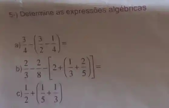 5-) Determine as expressōes algébricas
a) (3)/(4)-((3)/(2)-(1)/(4))=
b) (2)/(3)-(2)/(8)-[2+((1)/(3)+(2)/(5))]=
C) (1)/(2)+((1)/(5)+(1)/(3))