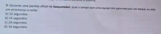 5- Durante uma partida oficial de basquetebol, qual o tempo que uma equipe tem para executar um ataque, ou seja,
um arremesso a cesta:
A) 32 segundos.
B) 24 segundos
C) 28 segundos
D) 34 segundos.