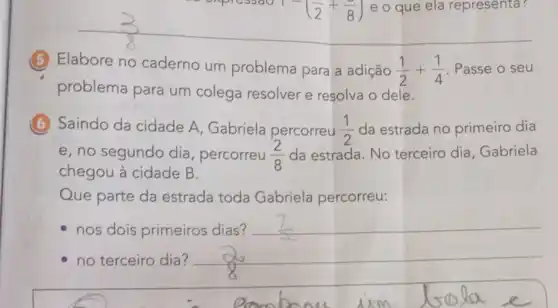 (5) Elabore no caderno um problema para a adição
(1)/(2)+(1)/(4) Passe o seu
problema para um colega resolver e resolva o dele.
(6) Saindo da cidade A, Gabriela percorreu (1)/(2) da estrada no primeiro dia
e, no segundo dia , percorreu (2)/(8) da estrada. No terceiro dia Gabriela
chegou à cidade B.
Que parte da estrada toda Gabriela percorreu:
nos dois primeiros dias?
no terceiro dia? __