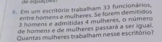 5. Em um escritório trabalham 33 funcionários,
entre homens e mulheres Se forem demitidos
3 homens e admitida s 4 mulheres , o número
de homens e de mulheres passará a ser igual.
Quantas mulheres trabalham nesse escritório?
de equaçoes?