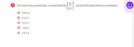 5 Emuma reta numerada, o resultado de ((36)/(25))^(1)/(2) está localizado entre os números:
a) 0e0,5 .
b) 0,5e1
c) 1e1,5
d) 1,5e 2.
e) 2e2 ,5