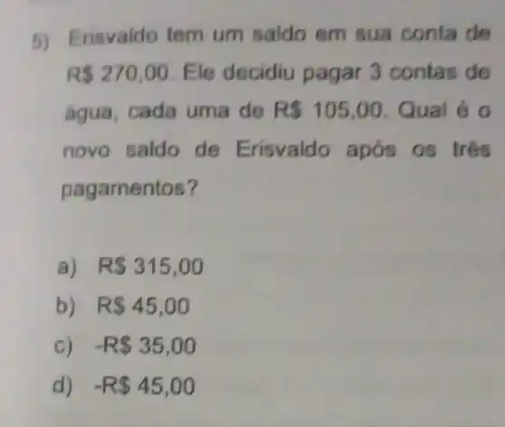 5) Erisvaldo tem um saldo em sua conta de
R 270,00 Ele decidiu pagar 3 contas de
água, cada uma de R 105,00 Qual é o
novo saldo de Erisvaldo 0s três
pagamentos?
a) . R 315,00
b) R 45,00
C) -R 35,00
d) -R 45,00