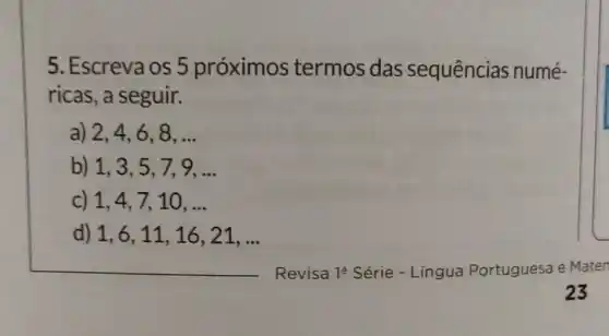 5. Escreva os 5 próximos termos das sequências numé-
ricas, a seguir.
a) 2,4,6,8,ldots 
b) 1,3,5,7,9,ldots 
C) 1,4,7,10,ldots 
d) 1,6,11,16,21,ldots 
Revisa 19 Série - Língua Portuguesa e Maten